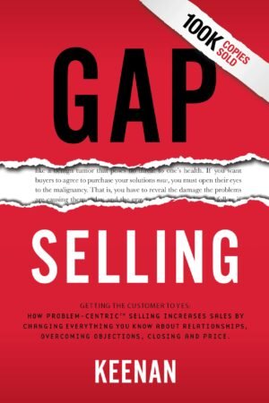 Gap Selling: Getting the Customer to Yes: How Problem-Centric Selling Increases Sales by Changing Everything You Know About Relationships, Overcoming Objections, Closing and Price